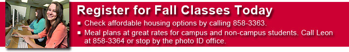 Register for Summer and Fall Classes Today. Check affordable housing options by calling 858-3363. Meal plans at great rates for campus and non-campus students. Call Leon at 858-3364 or stop by the photo ID office.