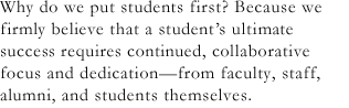 Why do we put students first? Because we firmly believe that a student’s ultimate success requires continued, collaborative focus and dedication-from faculty, staff, alumni, and students themselves.