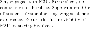 Stay engaged with MSU. Remember your connection to the place. Support a tradition of students first and an engaging academic experience. Ensure the future viability of MSU by staying involved.