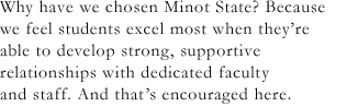 Why have we chosen Minot State? Because we feel students excel most when they're able to develop strong, supportive relationships with dedicated faculty and staff. And that's encouraged here.