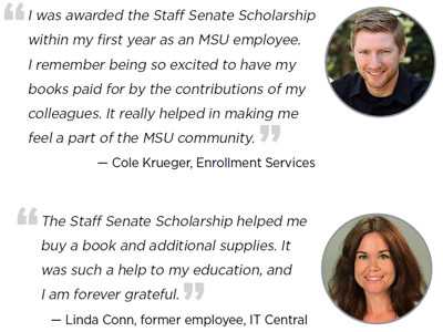 I was awarded the Staff Senate Scholarship within my first year as an MSU employee. I remember being so excited to have my books paid for by the contributions of my colleagues. It really helped in making me feel a part of the MSU community. - Cole Krueger, Enrollment Services The Staff Senate Scholarship helped me buy a book and additional supplies. It was such a help to my education, and I am forever grateful. - Linda Conn, former employee, IT Central